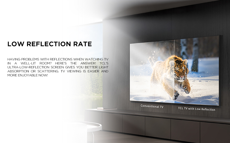 low reflection rate - Having problems with reflections when watching TV in a well-lit room? Here's the answer! TCL's ultra-low-reflection screen gives you better light absorption or scattering. TV viewing is easier and more enjoyable now!
